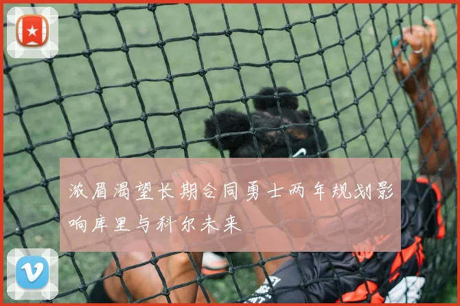 浓眉渴望长期合同勇士两年规划影响库里与科尔未来