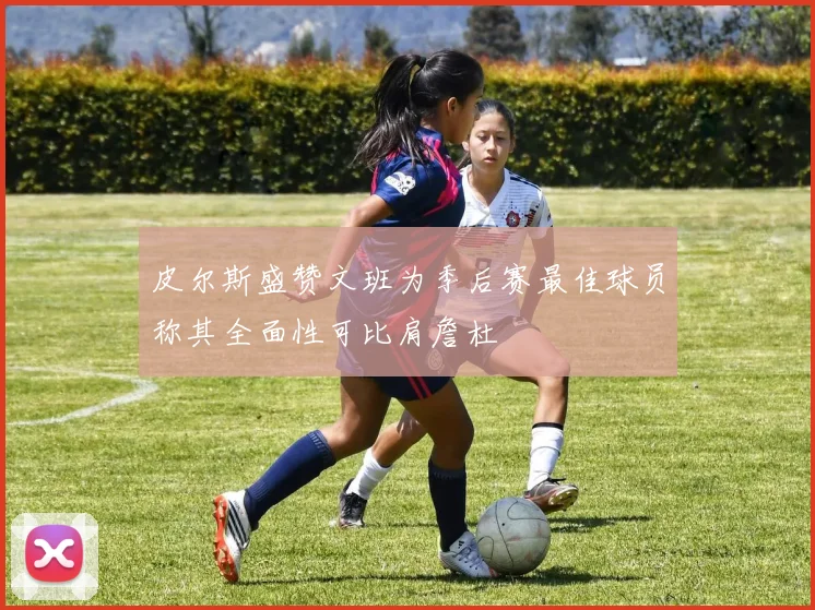 皮尔斯盛赞文班为季后赛最佳球员称其全面性可比肩詹杜
