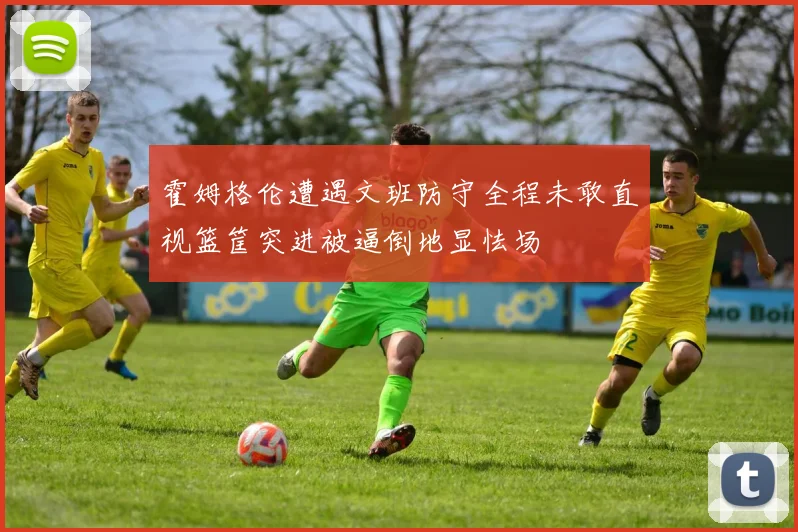 霍姆格伦遭遇文班防守全程未敢直视篮筐突进被逼倒地显怯场