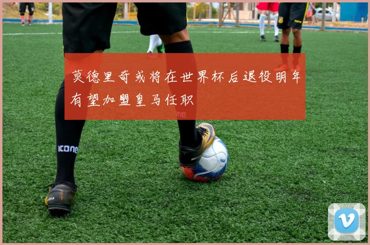 莫德里奇或将在世界杯后退役明年有望加盟皇马任职