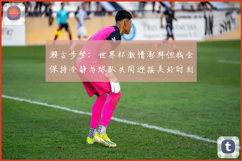 濑古步梦：世界杯激情澎湃但我会保持冷静与球队共同迎接美好时刻
