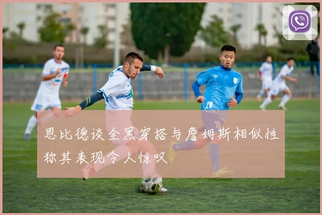 恩比德谈全黑穿搭与詹姆斯相似性称其表现令人惊叹