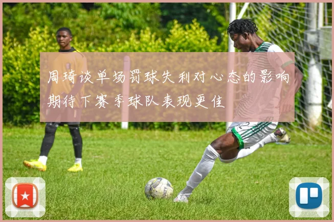 周琦谈单场罚球失利对心态的影响期待下赛季球队表现更佳