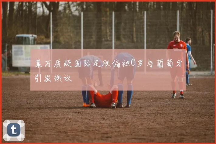 莱万质疑国际足联偏袒C罗与葡萄牙引发热议
