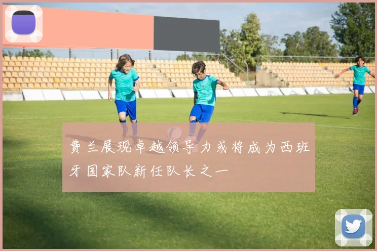 费兰展现卓越领导力或将成为西班牙国家队新任队长之一