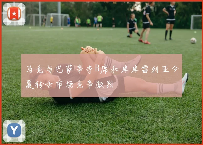 马竞与巴萨争夺B席和库库雷利亚今夏转会市场竞争激烈