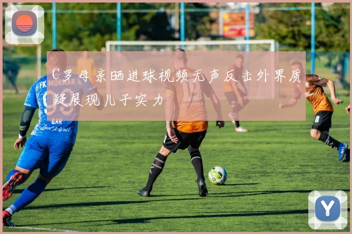 C罗母亲晒进球视频无声反击外界质疑展现儿子实力