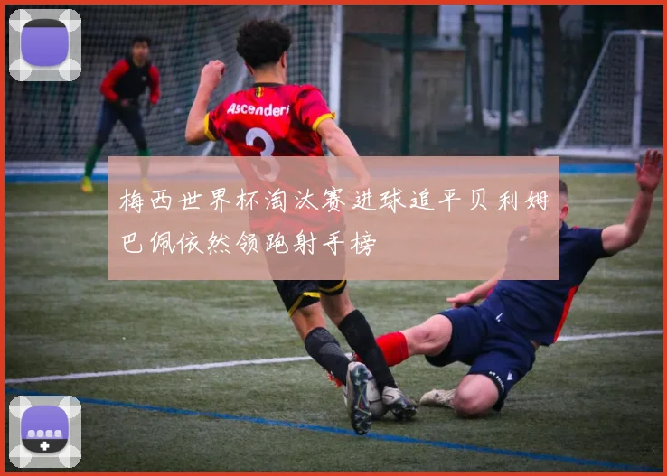 梅西世界杯淘汰赛进球追平贝利姆巴佩依然领跑射手榜