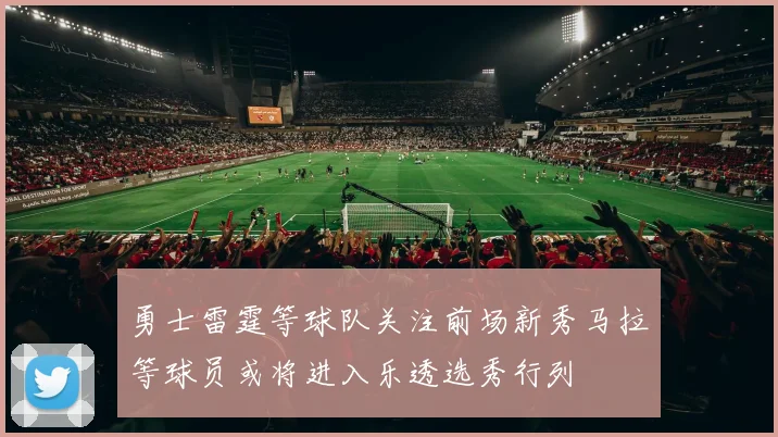 勇士雷霆等球队关注前场新秀马拉等球员或将进入乐透选秀行列