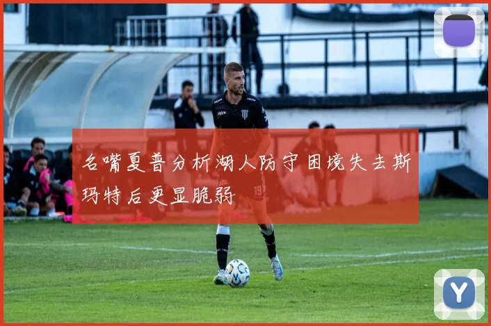 名嘴夏普分析湖人防守困境失去斯玛特后更显脆弱