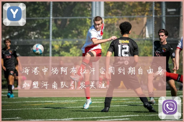 海港中场阿布拉汗合同到期自由身加盟河南队引发关注