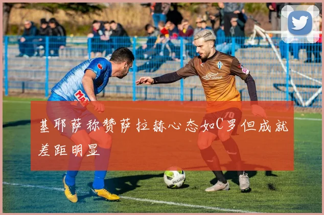 基耶萨称赞萨拉赫心态如C罗但成就差距明显