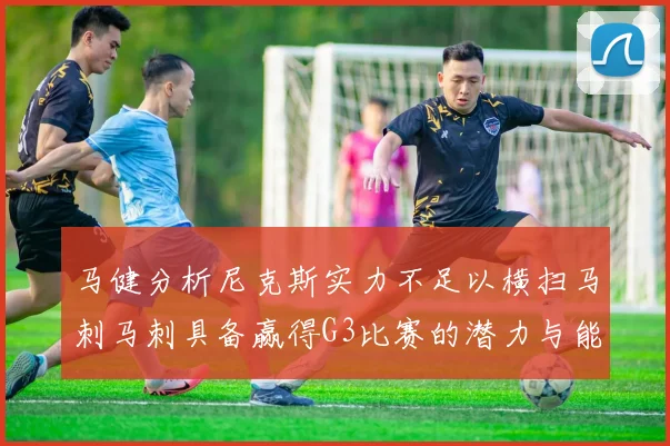 马健分析尼克斯实力不足以横扫马刺马刺具备赢得G3比赛的潜力与能力