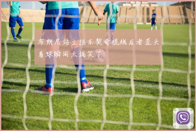 布朗尼站立挡东契奇视线后者歪头看球瞬间太搞笑了