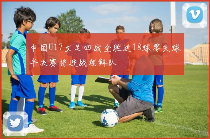 中国U17女足四战全胜进18球零失球半决赛将迎战朝鲜队