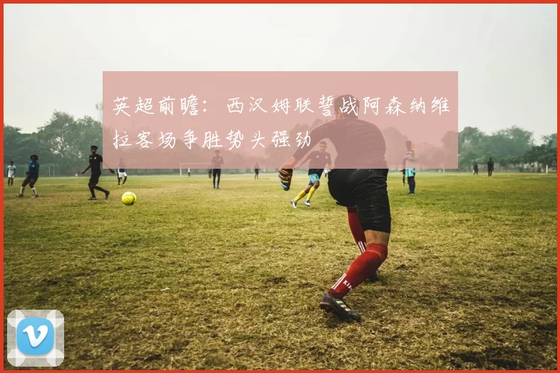 英超前瞻：西汉姆联誓战阿森纳维拉客场争胜势头强劲